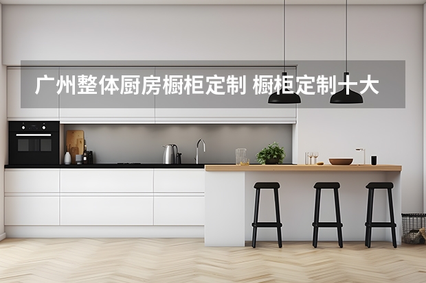 广州整体厨房橱柜定制 橱柜定制十大名牌排名