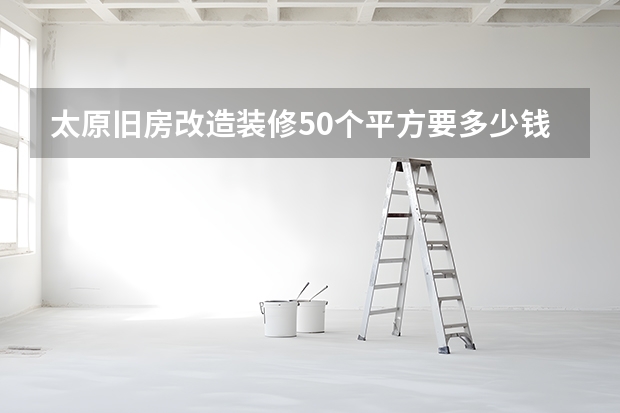 太原旧房改造装修50个平方要多少钱