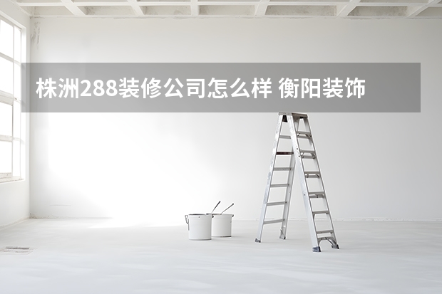 株洲288装修公司怎么样 衡阳装饰公司十大排名衡阳装修房子哪家好