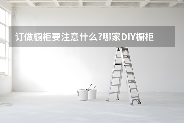 订做橱柜要注意什么?哪家DIY橱柜公司比较好？